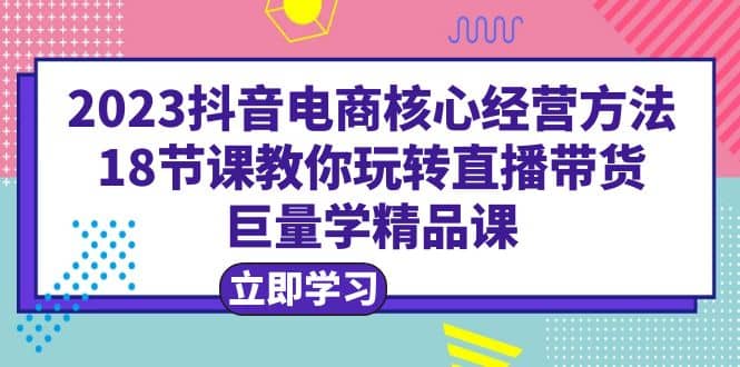 2023抖音电商核心经营方法：18节课教你玩转直播带货，巨量学精品课-轻创网