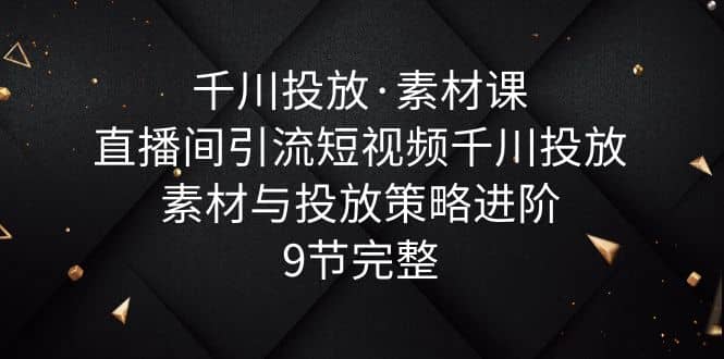 千川投放·素材课：直播间引流短视频千川投放素材与投放策略进阶，9节完整-轻创网