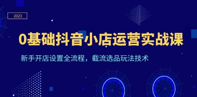 0基础抖音小店运营实战课，新手开店设置全流程，截流选品玩法技术-轻创网