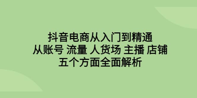 抖音电商从入门到精通，从账号 流量 人货场 主播 店铺五个方面全面解析-轻创网