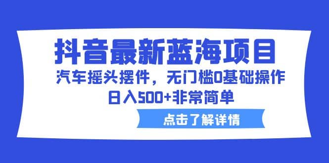 抖音最新蓝海项目，汽车摇头摆件，无门槛0基础操作，日入500 非常简单-轻创网