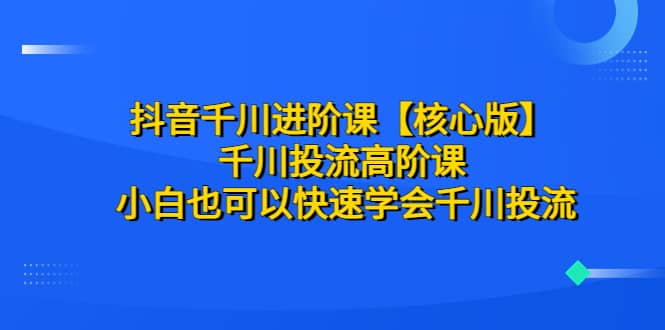 抖音千川进阶课【核心版】 千川投流高阶课 小白也可以快速学会千川投流-轻创网