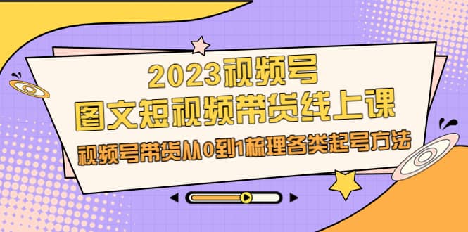 2023视频号-图文短视频带货线上课，视频号带货从0到1梳理各类起号方法-轻创网