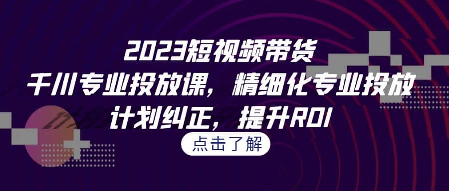 2023短视频带货-千川专业投放课，精细化专业投放，计划纠正，提升ROI-轻创网