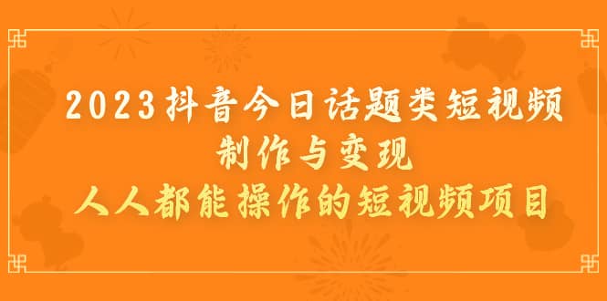 2023抖音今日话题类短视频制作与变现，人人都能操作的短视频项目-轻创网