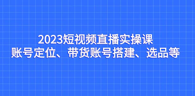 2023短视频直播实操课，账号定位、带货账号搭建、选品等-轻创网