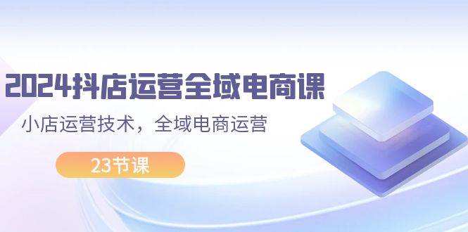 2024抖店运营-全域电商课，小店运营技术，全域电商运营（23节课）-轻创网