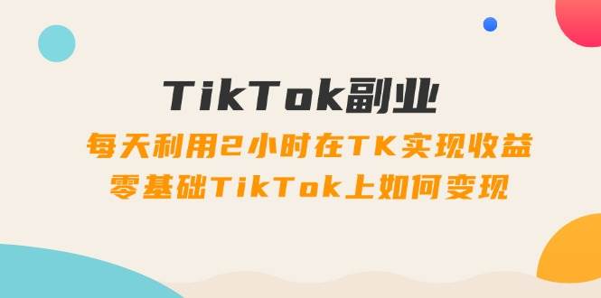 TikTok副业：每天利用2小时在TK实现收益，零基础TikTok上如何变现，34节程-轻创网