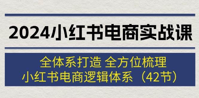 2024小红书电商实战课：全体系打造 全方位梳理 小红书电商逻辑体系 (42节)-轻创网