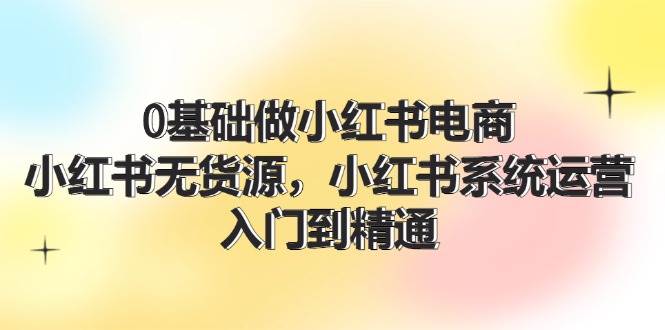 0基础做小红书电商，小红书无货源，小红书系统运营，入门到精通 (70节)-轻创网