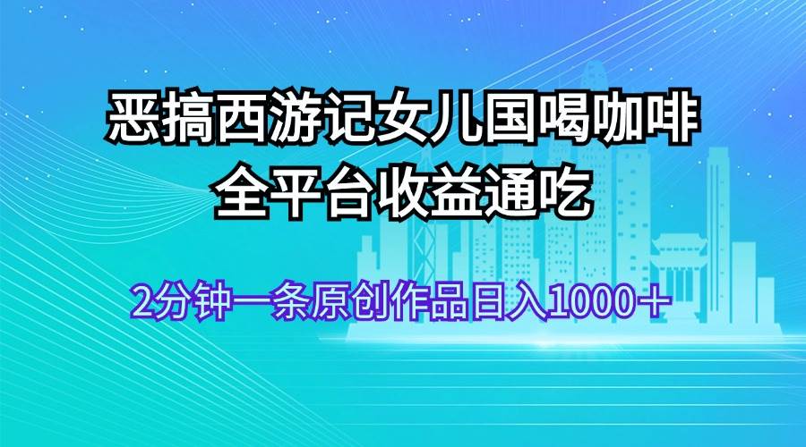 恶搞西游记女儿国喝咖啡 全平台收益通吃 2分钟一条原创作品日入1000＋-轻创网