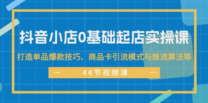 抖音小店0基础起店实操课，打造单品爆款技巧、商品卡引流模式与推流算法等-轻创网