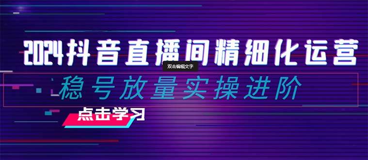 2024抖音直播间精细化运营：稳号放量实操进阶 选品/排品/起号/小店随心推/千川付费如何去投放-轻创网