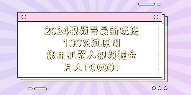 2024视频号最新玩法，100%过原创，搬用机器人视频掘金，月入10000+-轻创网