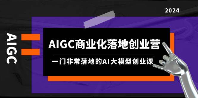 AIGC-商业化落地创业营，一门非常落地的AI大模型创业课（8节课+资料）-轻创网