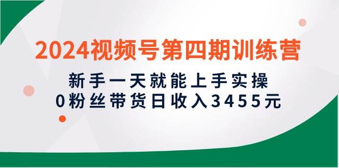 2024视频号第四期训练营，新手一天就能上手实操，0粉丝带货日收入3455元-轻创网